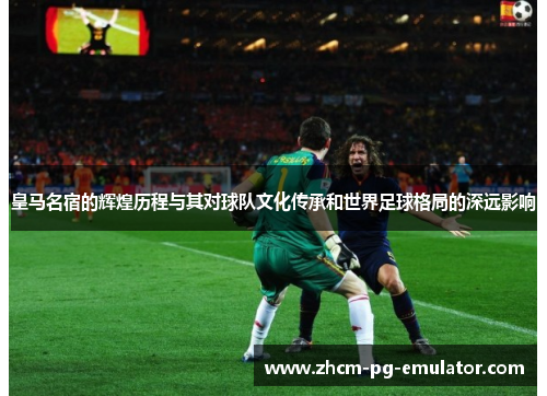 皇马名宿的辉煌历程与其对球队文化传承和世界足球格局的深远影响