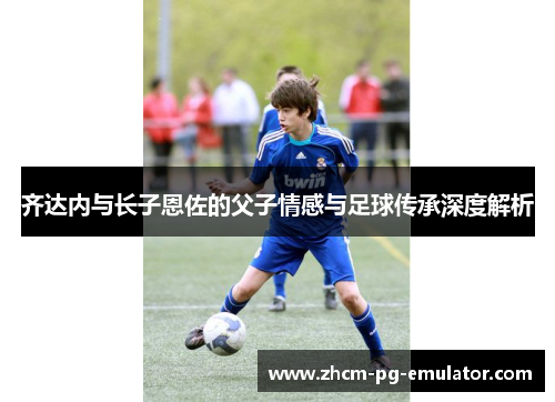 齐达内与长子恩佐的父子情感与足球传承深度解析