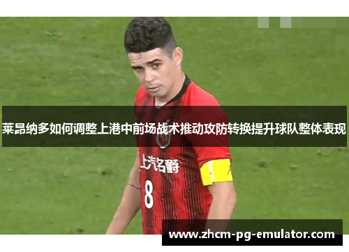 莱昂纳多如何调整上港中前场战术推动攻防转换提升球队整体表现