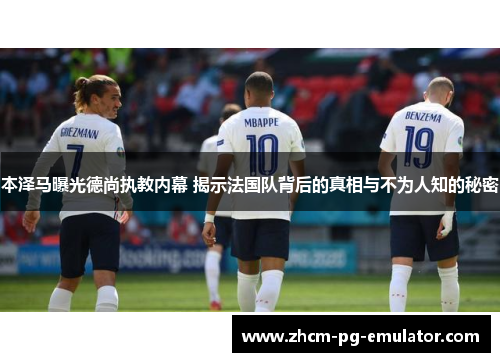 本泽马曝光德尚执教内幕 揭示法国队背后的真相与不为人知的秘密