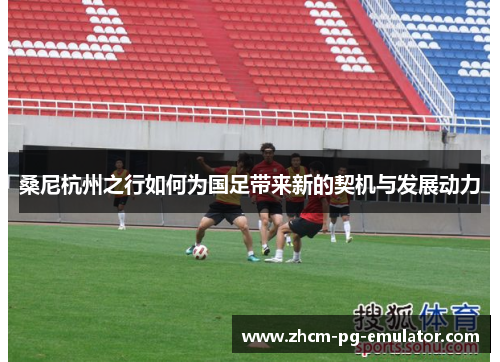 桑尼杭州之行如何为国足带来新的契机与发展动力