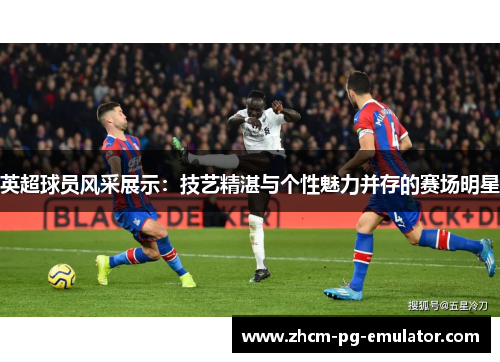 英超球员风采展示：技艺精湛与个性魅力并存的赛场明星
